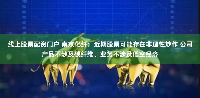 线上股票配资门户 南京化纤：近期股票可能存在非理性炒作 公司产品不涉及碳纤维、业务不涉及低空经济