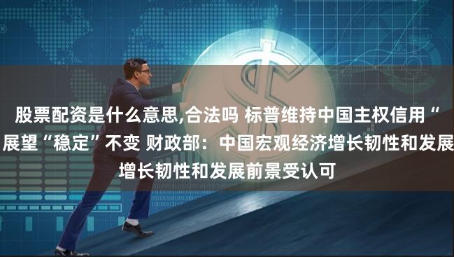 股票配资是什么意思,合法吗 标普维持中国主权信用“A+”评级、展望“稳定”不变 财政部：中国宏观经济增长韧性和发展前景受认可