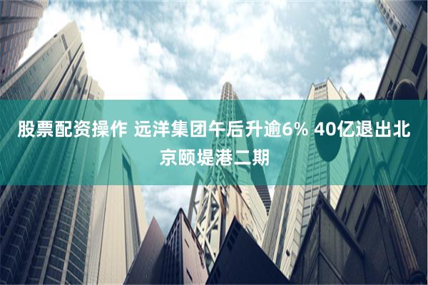 股票配资操作 远洋集团午后升逾6% 40亿退出北京颐堤港二期