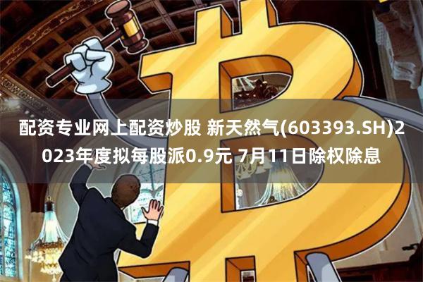 配资专业网上配资炒股 新天然气(603393.SH)2023年度拟每股派0.9元 7月11日除权除息