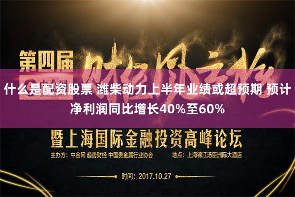 什么是配资股票 潍柴动力上半年业绩或超预期 预计净利润同比增长40%至60%