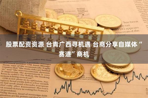 股票配资资源 台青广西寻机遇 台商分享自媒体“赛道”商机