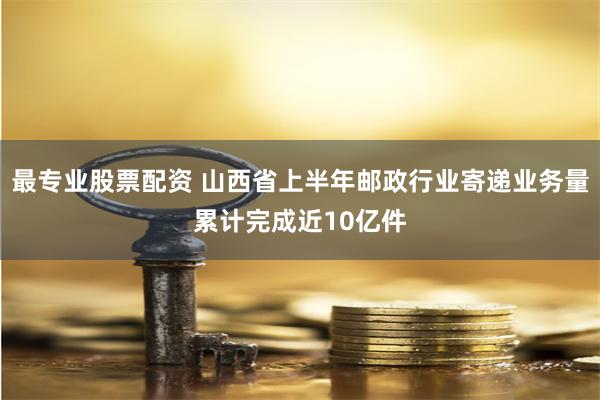 最专业股票配资 山西省上半年邮政行业寄递业务量累计完成近10亿件