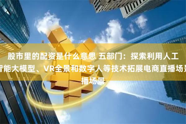 股市里的配资是什么意思 五部门：探索利用人工智能大模型、VR全景和数字人等技术拓展电商直播场景