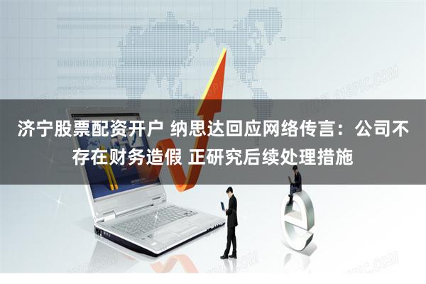 济宁股票配资开户 纳思达回应网络传言：公司不存在财务造假 正研究后续处理措施