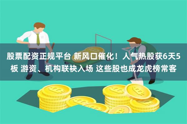 股票配资正规平台 新风口催化！人气热股获6天5板 游资、机构联袂入场 这些股也成龙虎榜常客